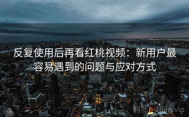 反复使用后再看红桃视频：新用户最容易遇到的问题与应对方式