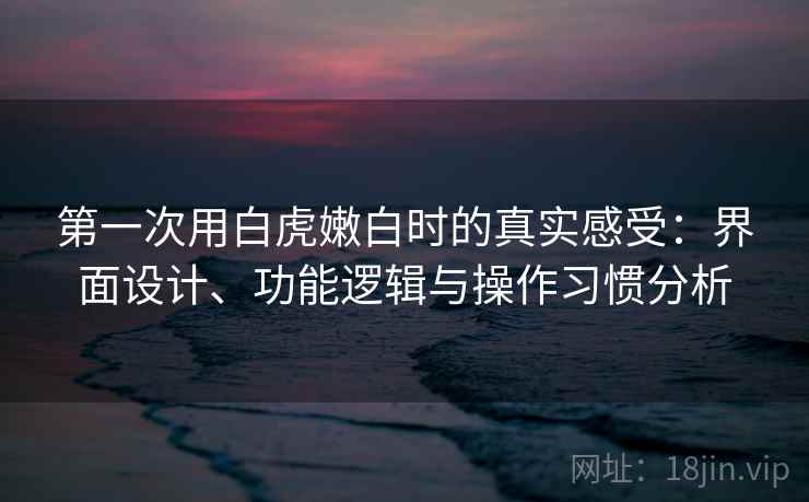 第一次用白虎嫩白时的真实感受：界面设计、功能逻辑与操作习惯分析