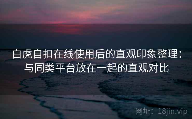 白虎自扣在线使用后的直观印象整理：与同类平台放在一起的直观对比