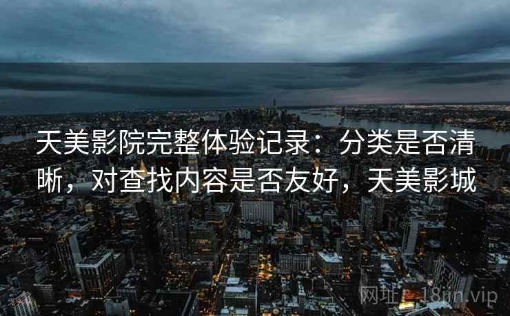 天美影院完整体验记录：分类是否清晰，对查找内容是否友好，天美影城