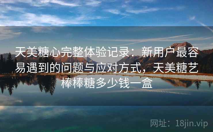 天美糖心完整体验记录：新用户最容易遇到的问题与应对方式，天美糖艺棒棒糖多少钱一盒