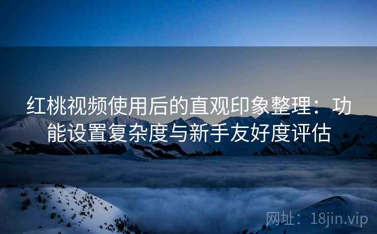红桃视频使用后的直观印象整理：功能设置复杂度与新手友好度评估
