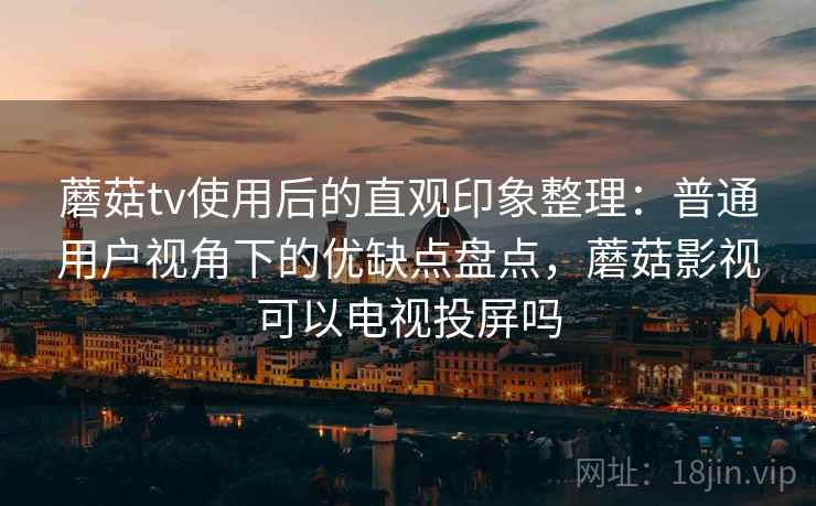 蘑菇tv使用后的直观印象整理：普通用户视角下的优缺点盘点，蘑菇影视可以电视投屏吗