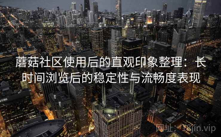 蘑菇社区使用后的直观印象整理：长时间浏览后的稳定性与流畅度表现