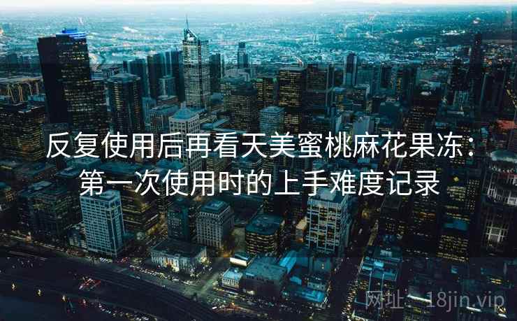 反复使用后再看天美蜜桃麻花果冻：第一次使用时的上手难度记录
