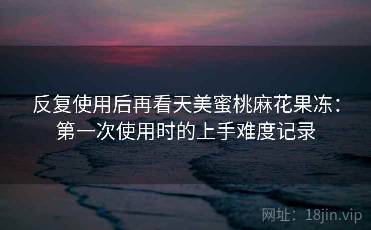 反复使用后再看天美蜜桃麻花果冻:第一次使用时的上手难度记录 反复使用后再看天美蜜桃麻花果冻:第一次使用时的上手难度记录