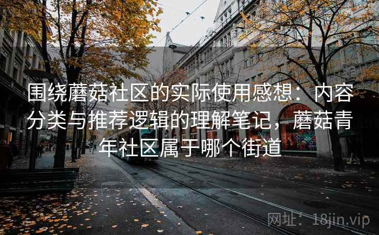围绕蘑菇社区的实际使用感想：内容分类与推荐逻辑的理解笔记，蘑菇青年社区属于哪个街道
