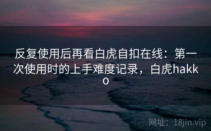 反复使用后再看白虎自扣在线：第一次使用时的上手难度记录，白虎hakko