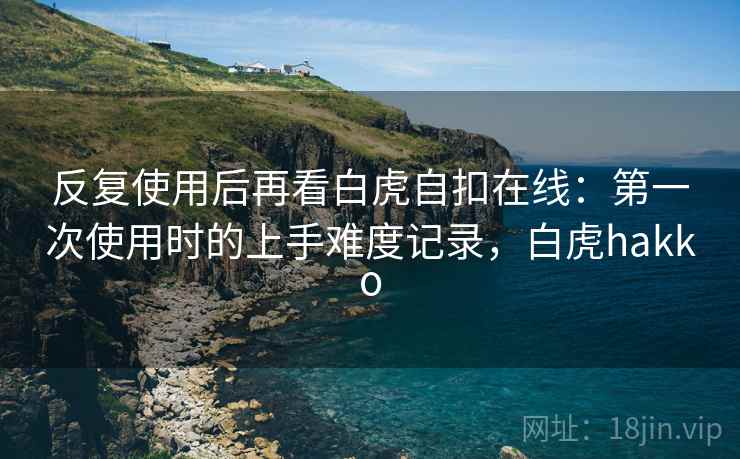反复使用后再看白虎自扣在线:第一次使用时的上手难度记录,白虎hakko 反复使用后再看白虎自扣在线:第一次使用时的上手难度记录,白虎hakko