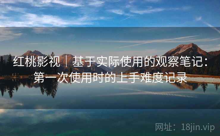 红桃影视|基于实际使用的观察笔记:第一次使用时的上手难度记录 红桃影视|基于实际使用的观察笔记:第一次使用时的上手难度记录