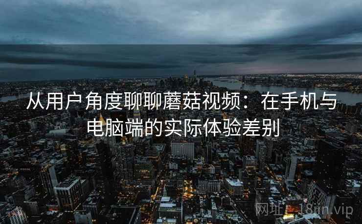 从用户角度聊聊蘑菇视频:在手机与电脑端的实际体验差别 从用户角度聊聊蘑菇视频:在手机与电脑端的实际体验差别
