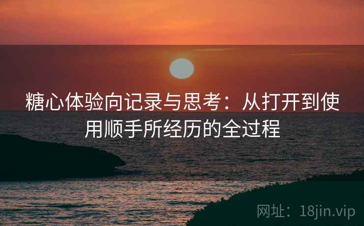 糖心体验向记录与思考：从打开到使用顺手所经历的全过程