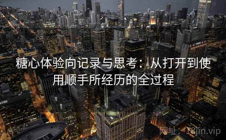 糖心体验向记录与思考:从打开到使用顺手所经历的全过程 糖心体验向记录与思考:从打开到使用顺手所经历的全过程