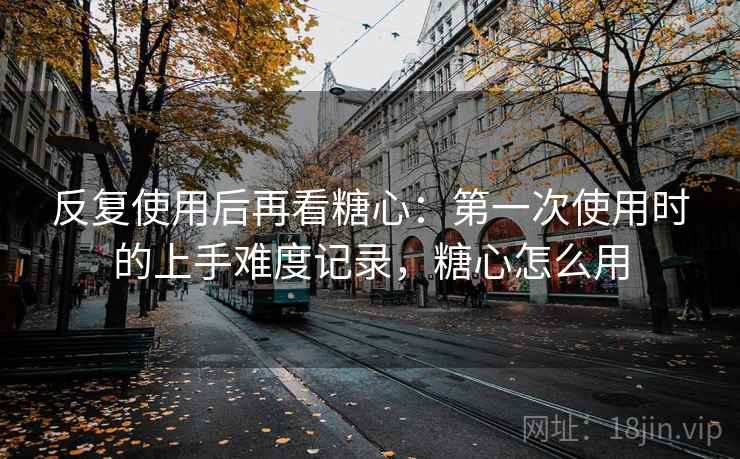 反复使用后再看糖心：第一次使用时的上手难度记录，糖心怎么用