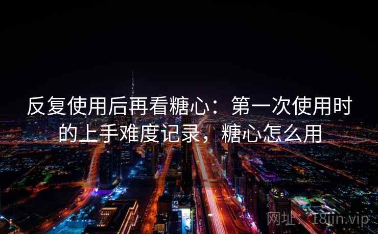 反复使用后再看糖心:第一次使用时的上手难度记录,糖心怎么用 反复使用后再看糖心:第一次使用时的上手难度记录,糖心怎么用