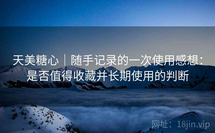 天美糖心|随手记录的一次使用感想:是否值得收藏并长期使用的判断 天美糖心|随手记录的一次使用感想:是否值得收藏并长期使用的判断
