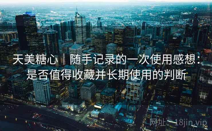天美糖心｜随手记录的一次使用感想：是否值得收藏并长期使用的判断