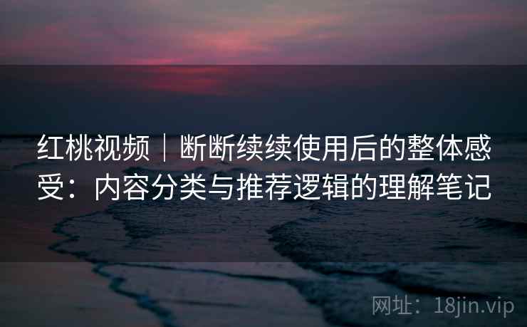 红桃视频｜断断续续使用后的整体感受：内容分类与推荐逻辑的理解笔记