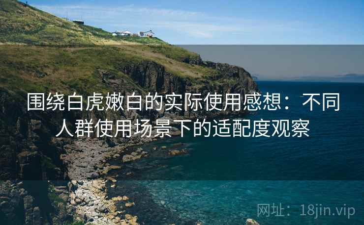 围绕白虎嫩白的实际使用感想:不同人群使用场景下的适配度观察 围绕白虎嫩白的实际使用感想:不同人群使用场景下的适配度观察