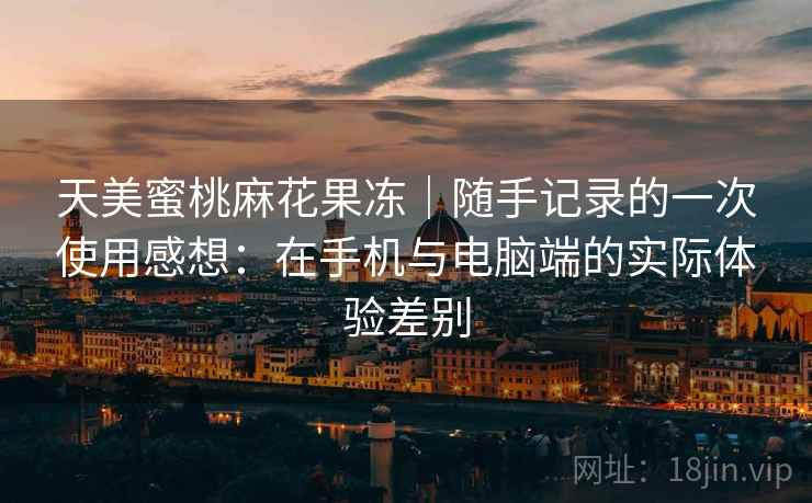 天美蜜桃麻花果冻|随手记录的一次使用感想:在手机与电脑端的实际体验差别 天美蜜桃麻花果冻|随手记录的一次使用感想:在手机与电脑端的实际体验差别