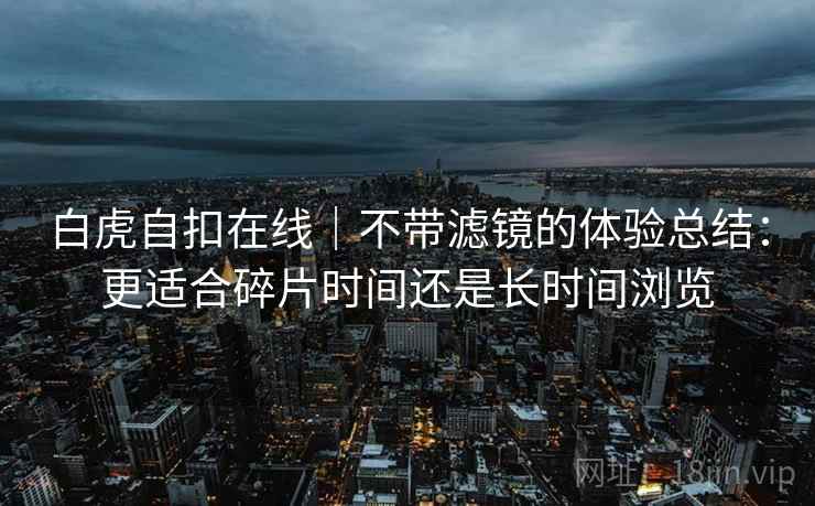 白虎自扣在线｜不带滤镜的体验总结：更适合碎片时间还是长时间浏览