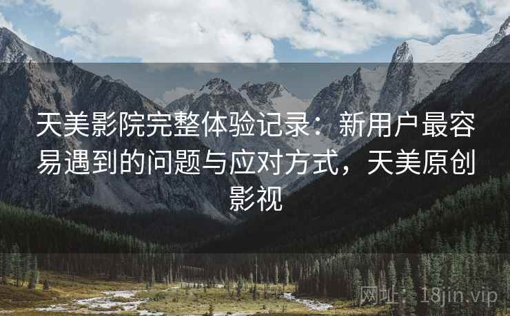 天美影院完整体验记录:新用户最容易遇到的问题与应对方式,天美原创影视 天美影院完整体验记录:新用户最容易遇到的问题与应对方式,天美原创影视
