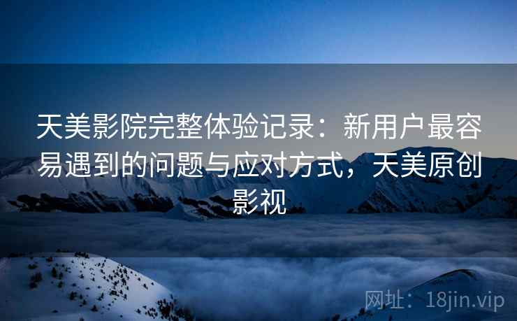 天美影院完整体验记录：新用户最容易遇到的问题与应对方式，天美原创影视