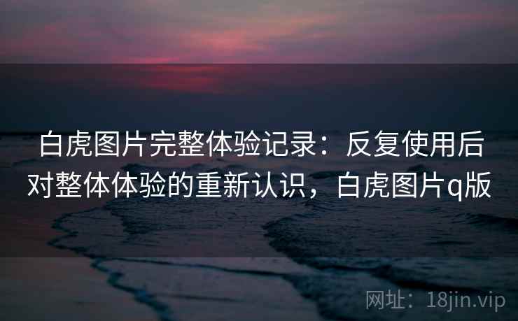 白虎图片完整体验记录:反复使用后对整体体验的重新认识,白虎图片q版 白虎图片完整体验记录:反复使用后对整体体验的重新认识,白虎图片q版