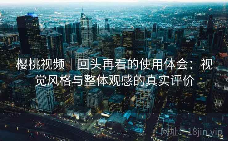 樱桃视频|回头再看的使用体会:视觉风格与整体观感的真实评价 樱桃视频|回头再看的使用体会:视觉风格与整体观感的真实评价