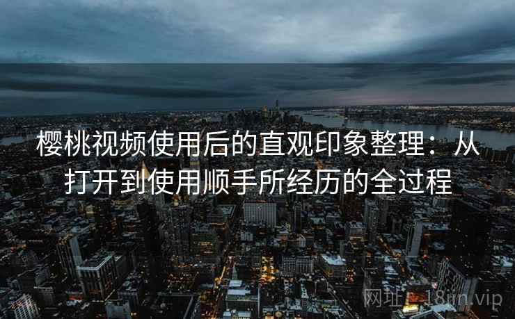 樱桃视频使用后的直观印象整理:从打开到使用顺手所经历的全过程 樱桃视频使用后的直观印象整理:从打开到使用顺手所经历的全过程