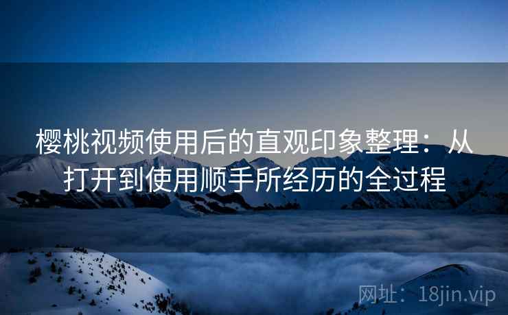 樱桃视频使用后的直观印象整理:从打开到使用顺手所经历的全过程 樱桃视频使用后的直观印象整理:从打开到使用顺手所经历的全过程
