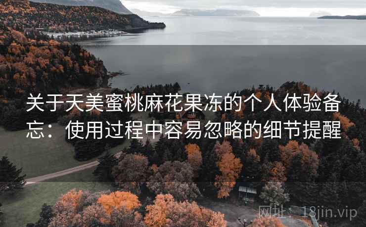 关于天美蜜桃麻花果冻的个人体验备忘:使用过程中容易忽略的细节提醒 关于天美蜜桃麻花果冻的个人体验备忘:使用过程中容易忽略的细节提醒