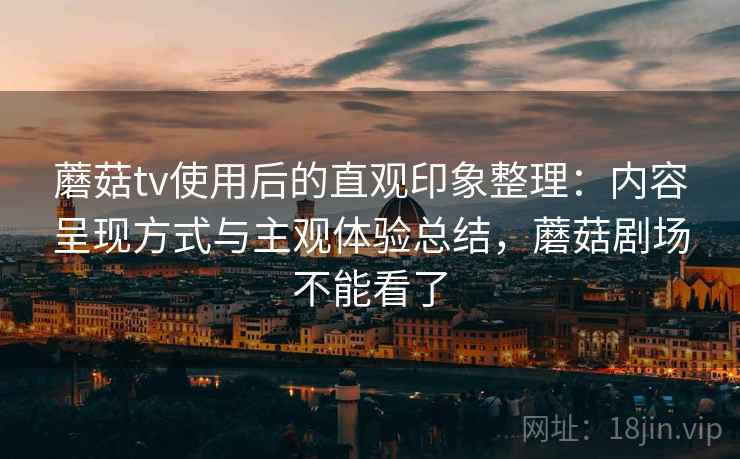 蘑菇tv使用后的直观印象整理：内容呈现方式与主观体验总结，蘑菇剧场不能看了