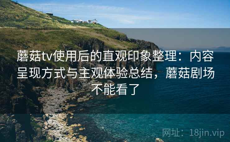 蘑菇tv使用后的直观印象整理:内容呈现方式与主观体验总结,蘑菇剧场不能看了 蘑菇tv使用后的直观印象整理:内容呈现方式与主观体验总结,蘑菇剧场不能看了