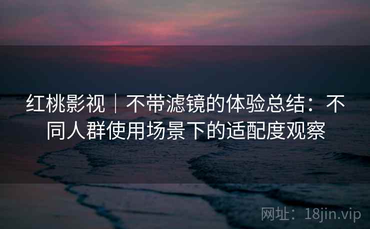 红桃影视|不带滤镜的体验总结:不同人群使用场景下的适配度观察 红桃影视|不带滤镜的体验总结:不同人群使用场景下的适配度观察