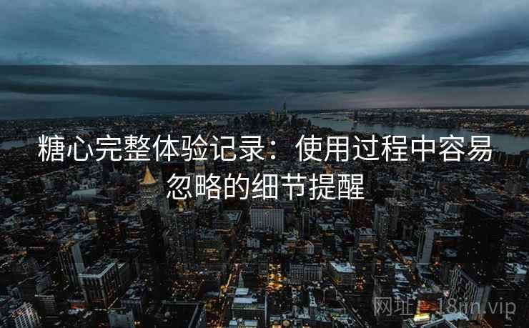 糖心完整体验记录:使用过程中容易忽略的细节提醒 糖心完整体验记录:使用过程中容易忽略的细节提醒