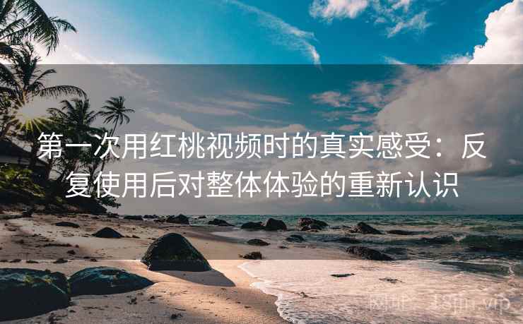 第一次用红桃视频时的真实感受:反复使用后对整体体验的重新认识 第一次用红桃视频时的真实感受:反复使用后对整体体验的重新认识