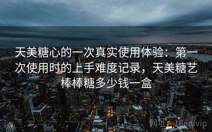 天美糖心的一次真实使用体验:第一次使用时的上手难度记录,天美糖艺棒棒糖多少钱一盒 天美糖心的一次真实使用体验:第一次使用时的上手难度记录,天美糖艺棒棒糖多少钱一盒