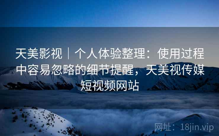 天美影视|个人体验整理:使用过程中容易忽略的细节提醒,天美视传媒短视频网站 天美影视|个人体验整理:使用过程中容易忽略的细节提醒,天美视传媒短视频网站