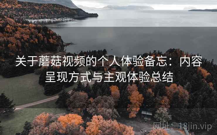 关于蘑菇视频的个人体验备忘:内容呈现方式与主观体验总结 关于蘑菇视频的个人体验备忘:内容呈现方式与主观体验总结