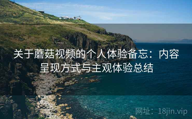 关于蘑菇视频的个人体验备忘:内容呈现方式与主观体验总结 关于蘑菇视频的个人体验备忘:内容呈现方式与主观体验总结