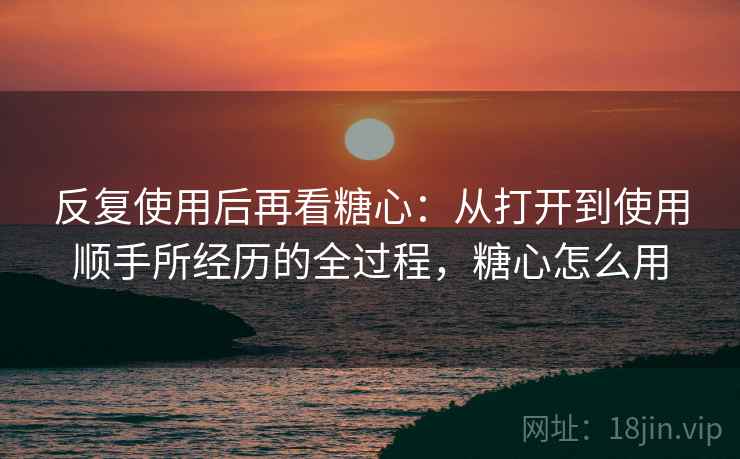 反复使用后再看糖心:从打开到使用顺手所经历的全过程,糖心怎么用 反复使用后再看糖心:从打开到使用顺手所经历的全过程,糖心怎么用