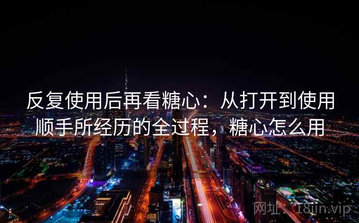 反复使用后再看糖心:从打开到使用顺手所经历的全过程,糖心怎么用 反复使用后再看糖心:从打开到使用顺手所经历的全过程,糖心怎么用