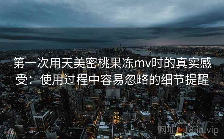 第一次用天美密桃果冻mv时的真实感受:使用过程中容易忽略的细节提醒 第一次用天美密桃果冻mv时的真实感受:使用过程中容易忽略的细节提醒