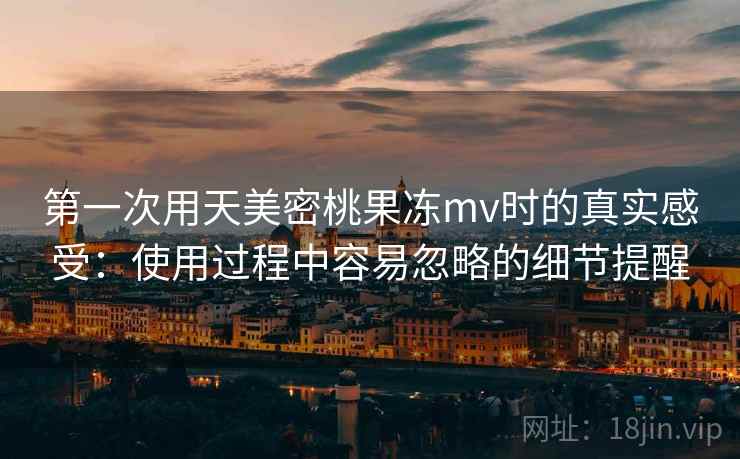 第一次用天美密桃果冻mv时的真实感受:使用过程中容易忽略的细节提醒 第一次用天美密桃果冻mv时的真实感受:使用过程中容易忽略的细节提醒