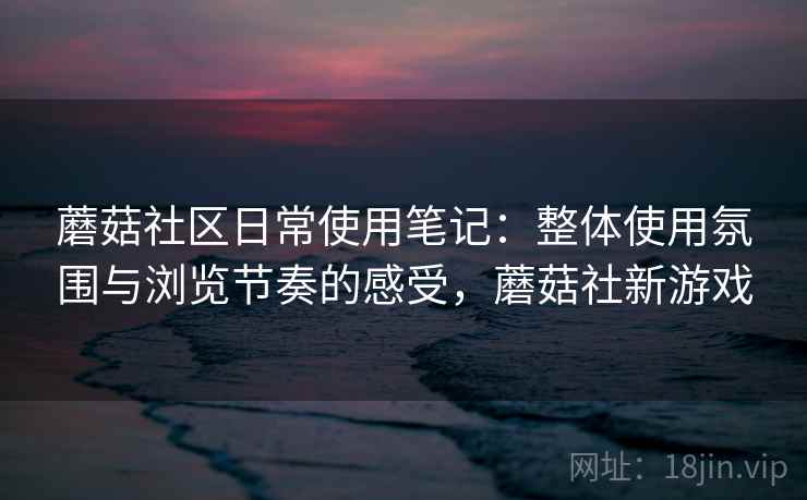 蘑菇社区日常使用笔记：整体使用氛围与浏览节奏的感受，蘑菇社新游戏