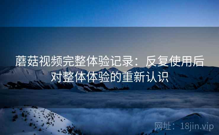 蘑菇视频完整体验记录:反复使用后对整体体验的重新认识 蘑菇视频完整体验记录:反复使用后对整体体验的重新认识