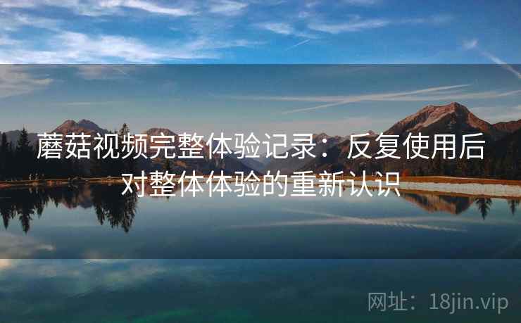 蘑菇视频完整体验记录：反复使用后对整体体验的重新认识