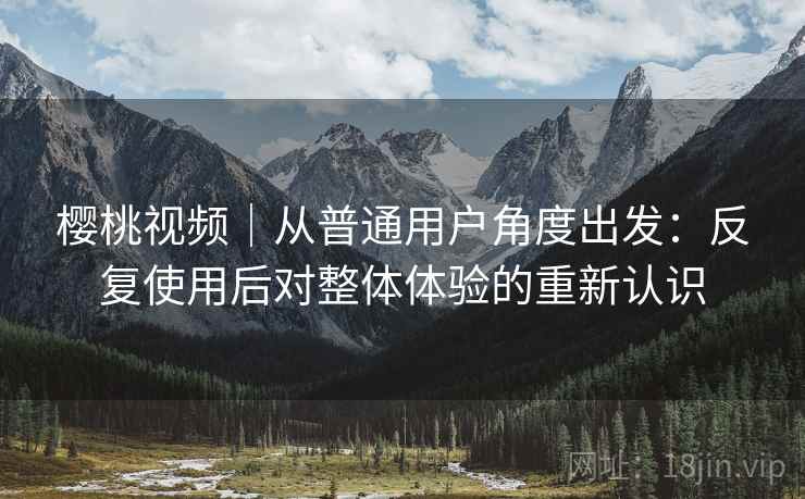 樱桃视频｜从普通用户角度出发：反复使用后对整体体验的重新认识