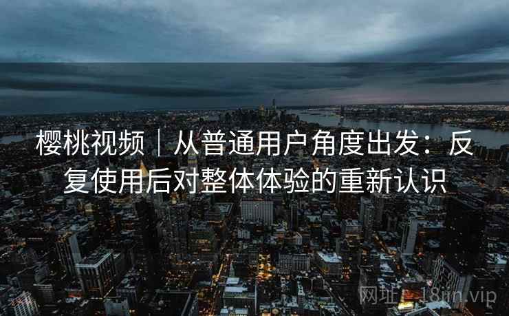 樱桃视频|从普通用户角度出发:反复使用后对整体体验的重新认识 樱桃视频|从普通用户角度出发:反复使用后对整体体验的重新认识
